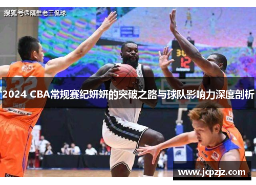 2024 CBA常规赛纪妍妍的突破之路与球队影响力深度剖析